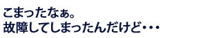 こまったなぁ。故障してしまったんだけど…