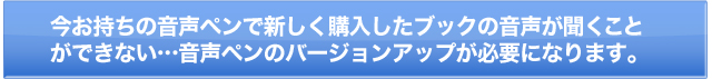 今お持ちの音声ペンで新しく購入したブックの音声が聞くことができない…音声ペンのバージョンアップが必要になります。