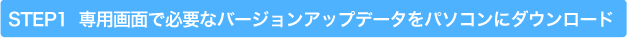 STEP1  専用画面で必要なバージョンアップデータをパソコンにダウンロード