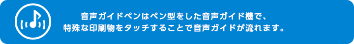 音声ガイドペンはペン型をした音声ガイド機で、特殊な印刷物をタッチすることで音声ガイドが流れます。