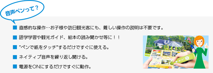 音声ペンって？ ■直感的な操作…お子様や訪日観光客にも、難しい操作の説明は不要です。 ■語学学習や観光ガイド、絵本の読み聞かせ等に！！ ■“ペンで紙をタッチ”するだけですぐに使える。■ネイティブ音声を繰り返し聞ける。 ■電源をONにするだけですぐに動作。